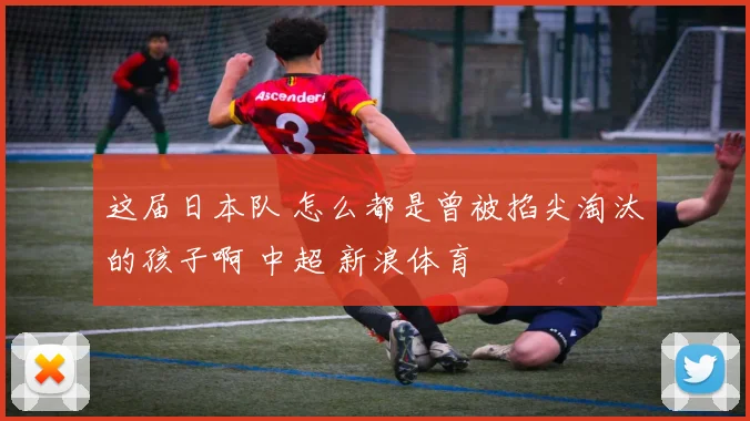 这届日本队 怎么都是曾被掐尖淘汰的孩子啊 中超 新浪体育