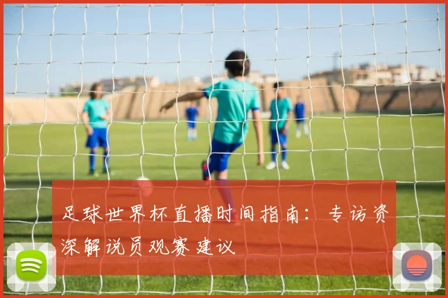 足球世界杯直播时间指南：专访资深解说员观赛建议