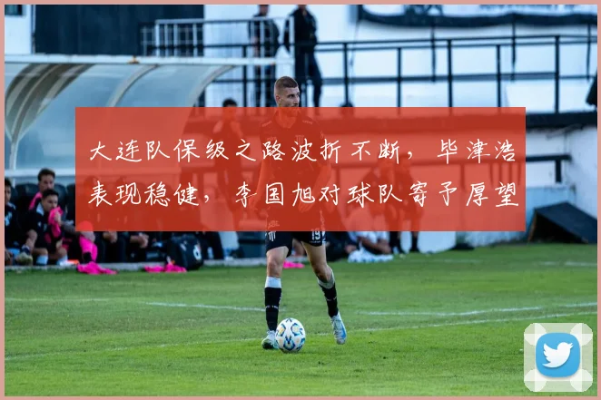 大连队保级之路波折不断，毕津浩表现稳健，李国旭对球队寄予厚望！_比赛_进行_斯坦丘