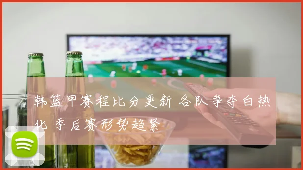 韩篮甲赛程比分更新 各队争夺白热化 季后赛形势趋紧