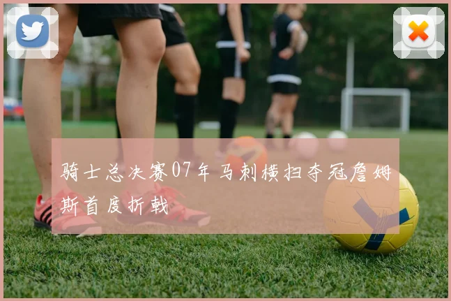 骑士总决赛07年马刺横扫夺冠詹姆斯首度折戟