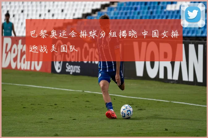 巴黎奥运会排球分组揭晓 中国女排迎战美国队