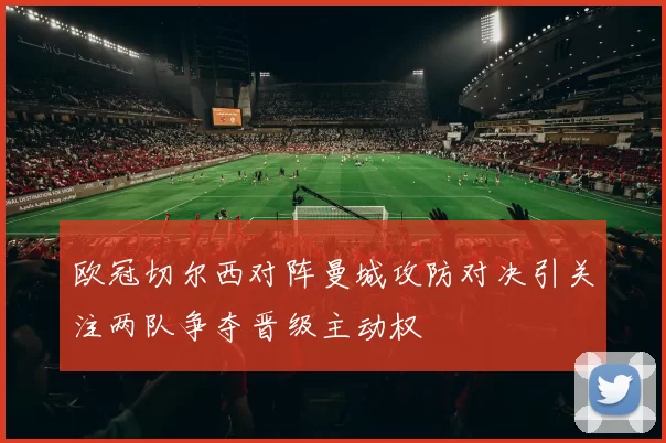 欧冠切尔西对阵曼城攻防对决引关注两队争夺晋级主动权