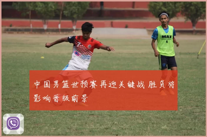 中国男篮世预赛再迎关键战 胜负将影响晋级前景