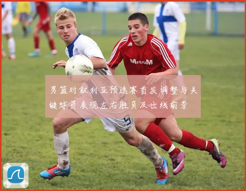 男篮对叙利亚预选赛首发调整与关键球员表现左右胜负及出线前景