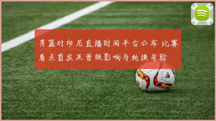 男篮对印尼直播时间平台公布 比赛看点首发及晋级影响与轮换考验