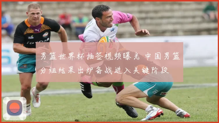 男篮世界杯抽签视频曝光 中国男篮分组结果出炉备战进入关键阶段