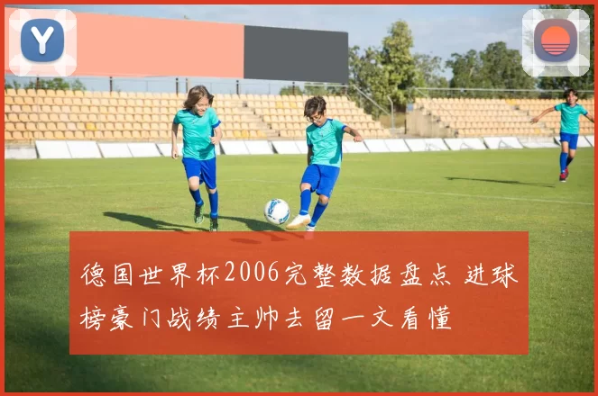 德国世界杯2006完整数据盘点 进球榜豪门战绩主帅去留一文看懂