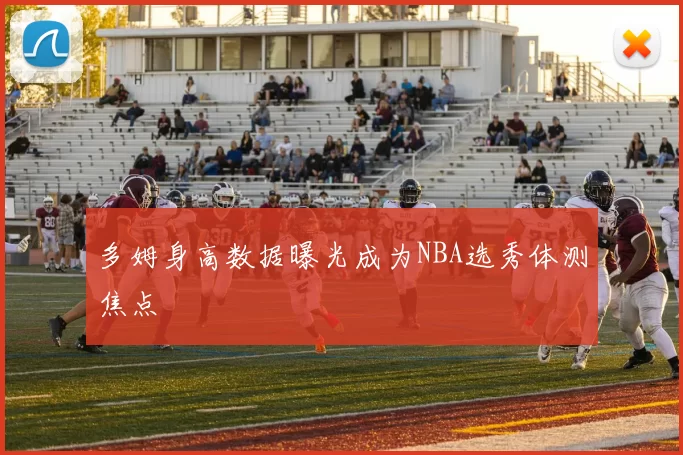 多姆身高数据曝光成为NBA选秀体测焦点