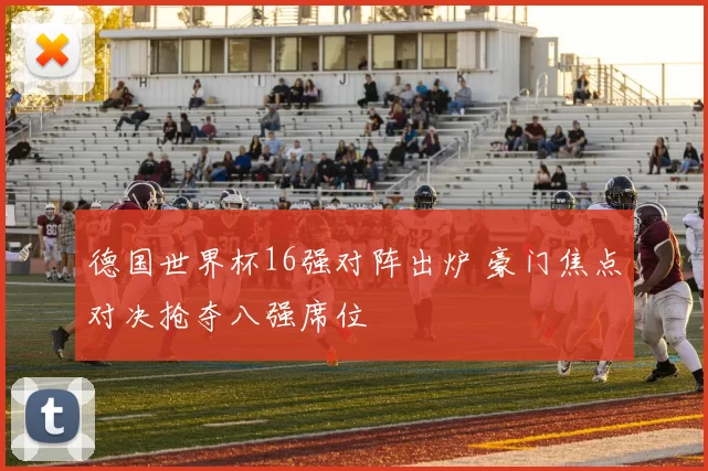德国世界杯16强对阵出炉 豪门焦点对决抢夺八强席位
