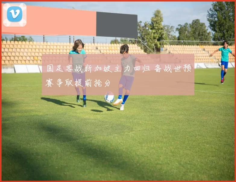 国足客战新加坡主力回归 备战世预赛争取提前抢分