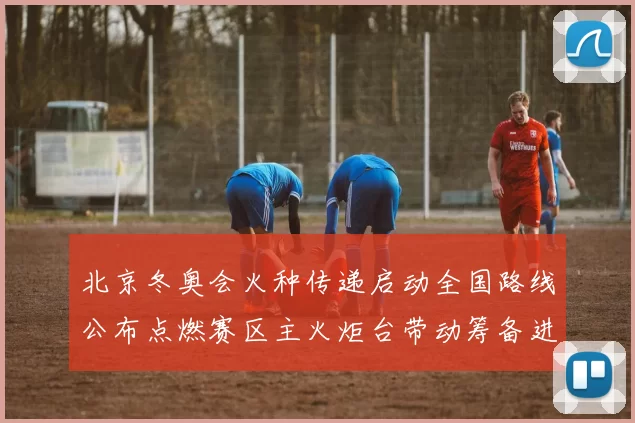 北京冬奥会火种传递启动全国路线公布点燃赛区主火炬台带动筹备进程