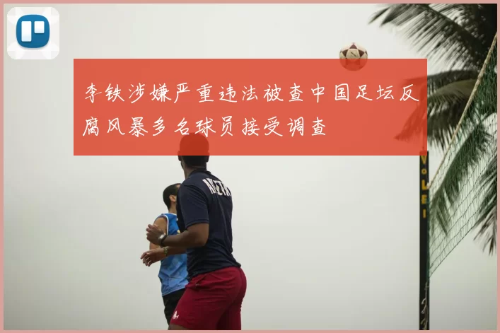 李铁涉嫌严重违法被查中国足坛反腐风暴多名球员接受调查