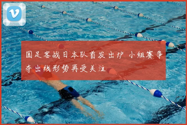 国足客战日本队首发出炉 小组赛争夺出线形势再受关注