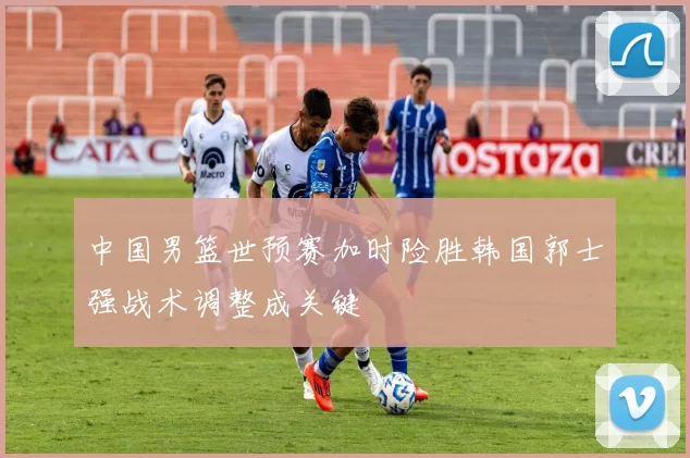 中国男篮世预赛加时险胜韩国郭士强战术调整成关键