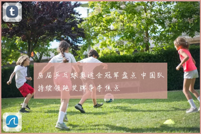 历届乒乓球奥运会冠军盘点 中国队持续领跑奖牌争夺焦点