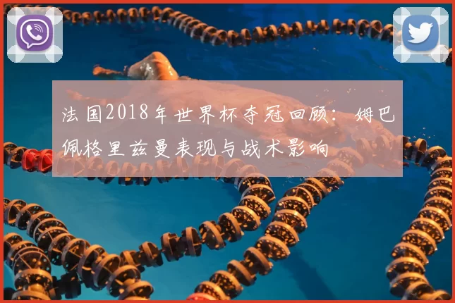 法国2018年世界杯夺冠回顾：姆巴佩格里兹曼表现与战术影响