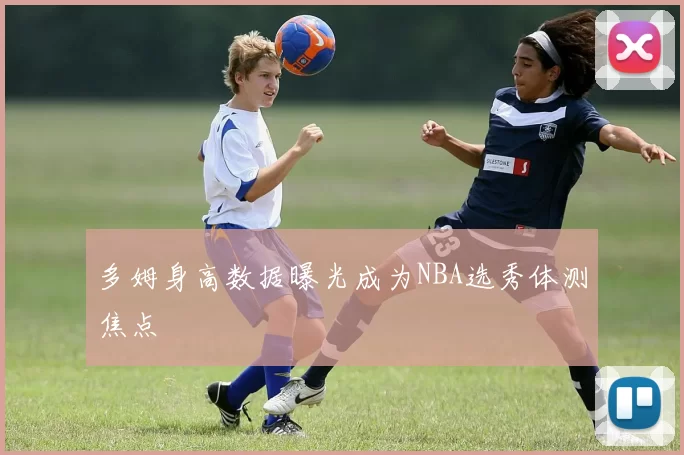 多姆身高数据曝光成为NBA选秀体测焦点