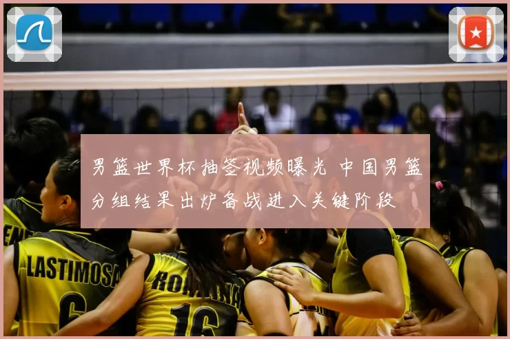 男篮世界杯抽签视频曝光 中国男篮分组结果出炉备战进入关键阶段