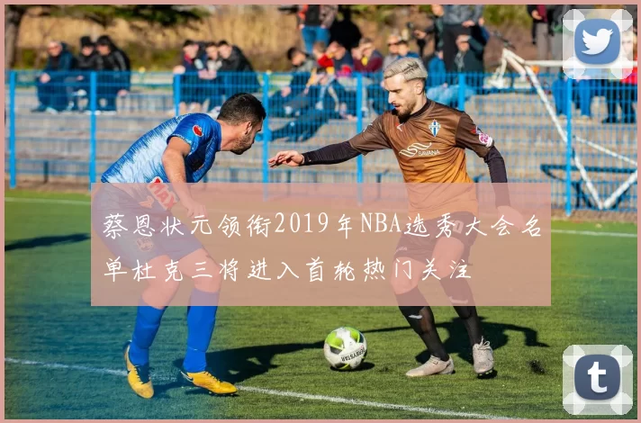 蔡恩状元领衔2019年NBA选秀大会名单杜克三将进入首轮热门关注