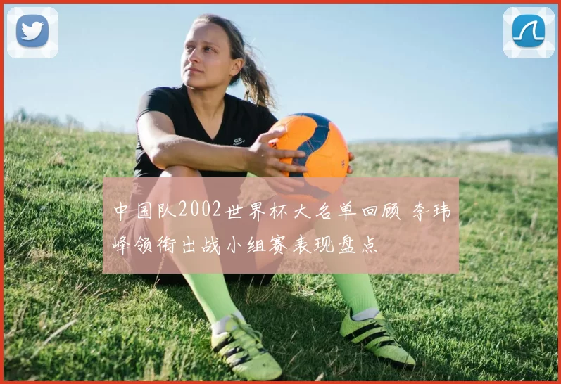 中国队2002世界杯大名单回顾 李玮峰领衔出战小组赛表现盘点