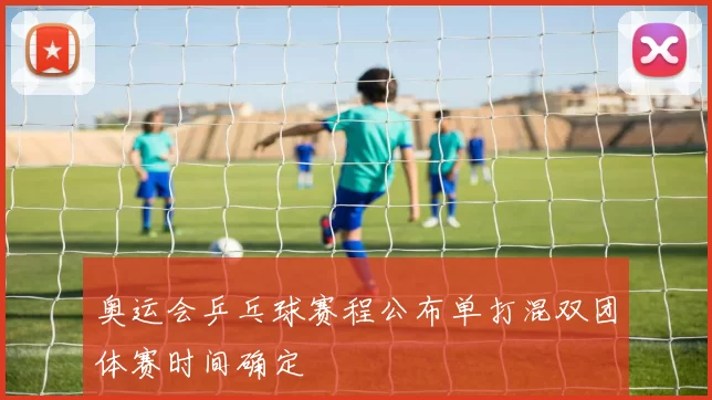 奥运会乒乓球赛程公布单打混双团体赛时间确定