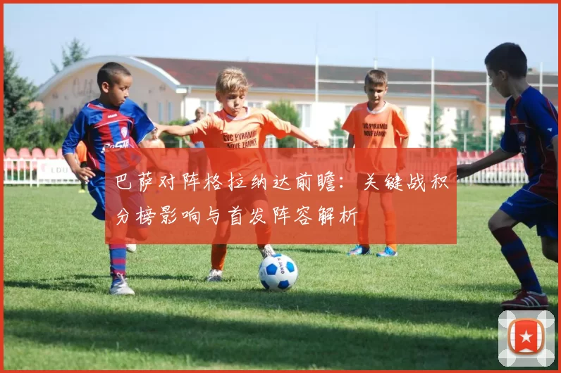 巴萨对阵格拉纳达前瞻：关键战积分榜影响与首发阵容解析