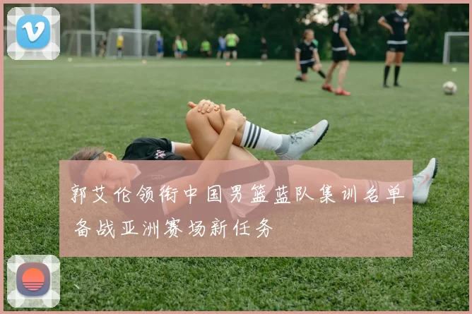 郭艾伦领衔中国男篮蓝队集训名单 备战亚洲赛场新任务