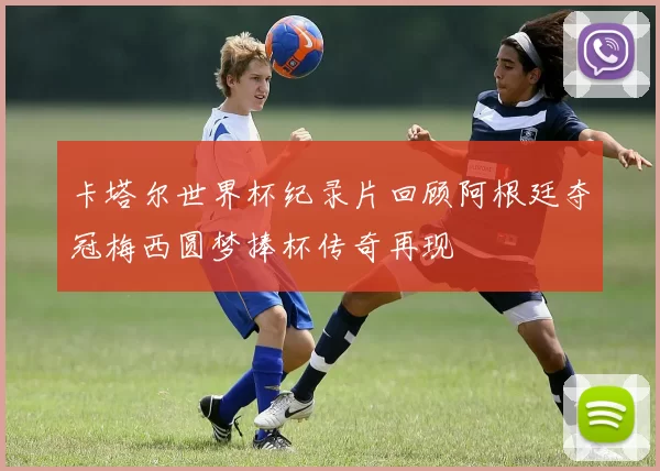 卡塔尔世界杯纪录片回顾阿根廷夺冠梅西圆梦捧杯传奇再现