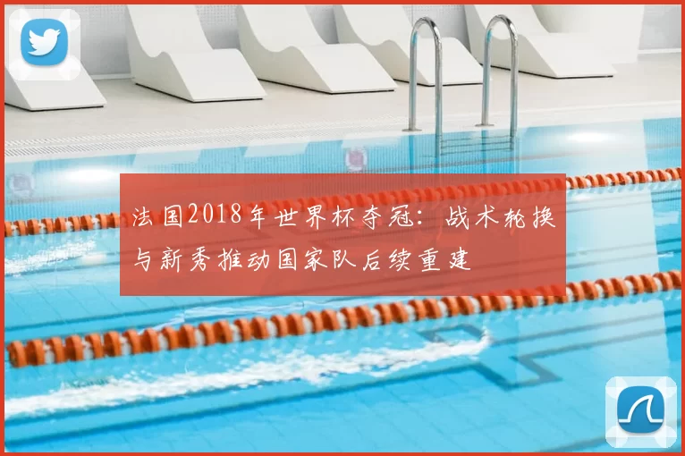 法国2018年世界杯夺冠：战术轮换与新秀推动国家队后续重建