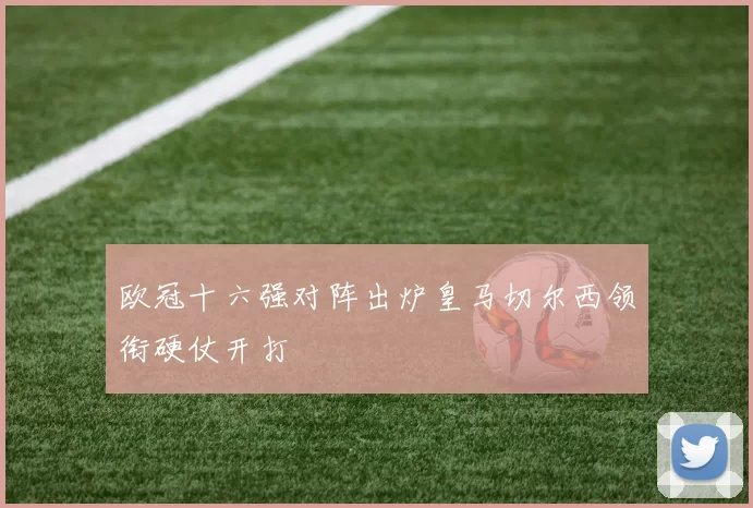 欧冠十六强对阵出炉皇马切尔西领衔硬仗开打