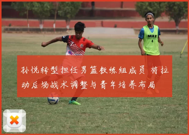 孙悦转型担任男篮教练组成员 将拉动后场战术调整与青年培养布局