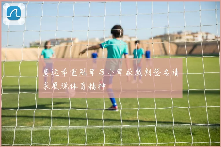 奥运举重冠军吕小军获裁判签名请求展现体育精神