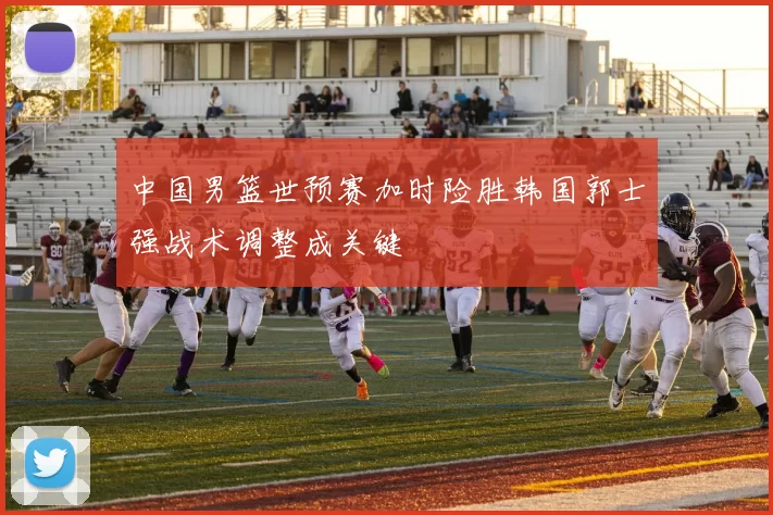 中国男篮世预赛加时险胜韩国郭士强战术调整成关键