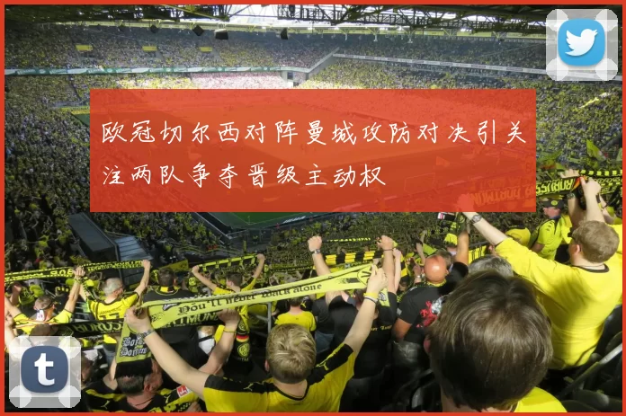 欧冠切尔西对阵曼城攻防对决引关注两队争夺晋级主动权