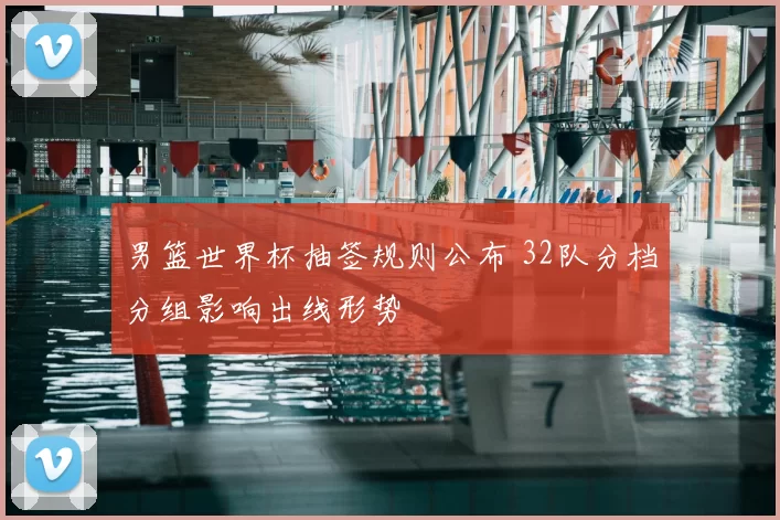 男篮世界杯抽签规则公布 32队分档分组影响出线形势