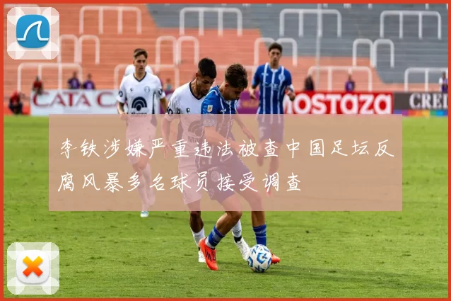 李铁涉嫌严重违法被查中国足坛反腐风暴多名球员接受调查