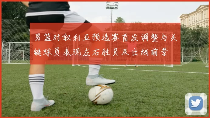 男篮对叙利亚预选赛首发调整与关键球员表现左右胜负及出线前景