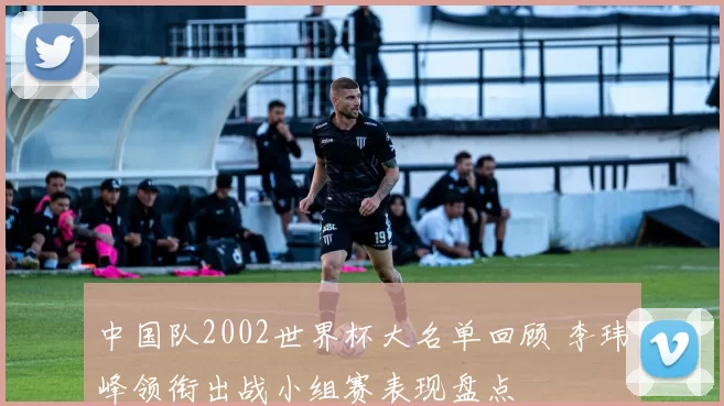 中国队2002世界杯大名单回顾 李玮峰领衔出战小组赛表现盘点