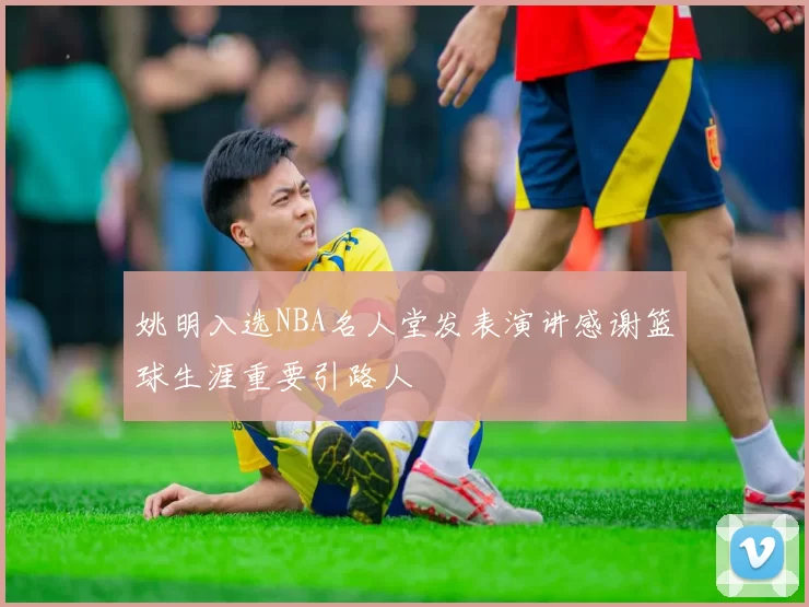 姚明入选NBA名人堂发表演讲感谢篮球生涯重要引路人