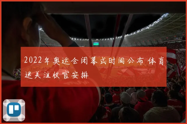 2022年奥运会闭幕式时间公布 体育迷关注收官安排
