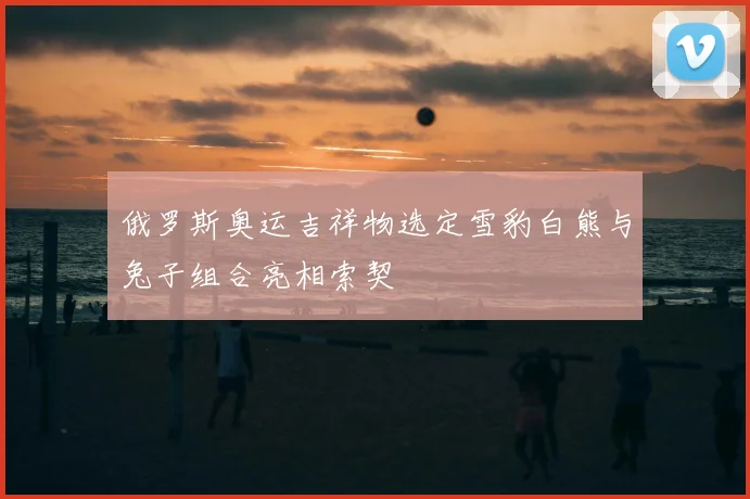 俄罗斯奥运吉祥物选定雪豹白熊与兔子组合亮相索契
