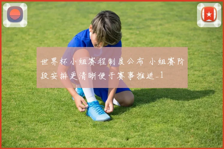 世界杯小组赛程制度公布 小组赛阶段安排更清晰便于赛事推进_1