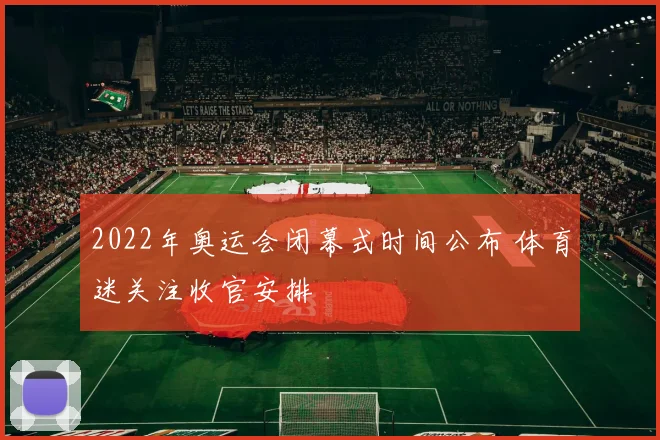 2022年奥运会闭幕式时间公布 体育迷关注收官安排